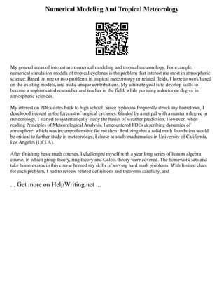 Numerical Modeling And Tropical Meteorology
My general areas of interest are numerical modeling and tropical meteorology. For example,
numerical simulation models of tropical cyclones is the problem that interest me most in atmospheric
science. Based on one or two problems in tropical meteorology or related fields, I hope to work based
on the existing models, and make unique contributions. My ultimate goal is to develop skills to
become a sophisticated researcher and teacher in the field, while pursuing a doctorate degree in
atmospheric sciences.
My interest on PDEs dates back to high school. Since typhoons frequently struck my hometown, I
developed interest in the forecast of tropical cyclones. Guided by a net pal with a master s degree in
meteorology, I started to systematically study the basics of weather prediction. However, when
reading Principles of Meteorological Analysis, I encountered PDEs describing dynamics of
atmosphere, which was incomprehensible for me then. Realizing that a solid math foundation would
be critical to further study in meteorology, I chose to study mathematics in University of California,
Los Angeles (UCLA).
After finishing basic math courses, I challenged myself with a year long series of honors algebra
course, in which group theory, ring theory and Galois theory were covered. The homework sets and
take home exams in this course horned my skills of solving hard math problems. With limited clues
for each problem, I had to review related definitions and theorems carefully, and
... Get more on HelpWriting.net ...
 