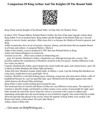 Comparison Of King Arthur And The Knights Of The Round Table
King Arthur and the Knights of the Round Table: An Epic Hero for Modern Times
In about 1470, Thomas Malory finished Morte d Arthur, the first of the many legends written about
King Arthur. Even in modern times, King Arthur and the Knights of the Round Table are a favorite
subject in movies, books, and plays. Often times this is so because the Medieval Period in general, and
King
Arthur in particular, have an air of mystery, romance, fantasy, and adventure that are popular themes
in all times and cultures. I compared Malory s Morte d
Arthur with Camelot, a movie produced in 1967 that stars Richard Harris as King
Arthur and Vanessa Redgrave as Guenevere.
Camelot covers the ... Show more content on Helpwriting.net ...
. . quot; In Camelot, Mordred is Arthur s illegitimate son, although he keeps this a secret. This
possibly explains the contradiction of Mordred s position in the two pieces. Another difference in the
two works was that in
Camelot, Mordred tells Arthur, quot;I despise the sword, loathe the spear, and I detest horses. quot; Yet
in Morte d Arthur Mordred and Arthur fight and before
Arthur kills him, Mordred wounds Arthur badly. In Malory s work, I got the feeling that Mordred was
a big, burly, knight that loved a good fight. Yet in
Camelot, Mordred is a devilish looking, puny, scheming, young man who turns down Arthur s offer of
knighthood because he s just not quot;that type. quot; Mordred turns the knights against each other
which destroys the Round Table and brings
King Arthur s entire world crashing down around his ears.
The mood and tone of Camelot and Morte d Arthur are very different in most parts. The majority of
Camelot is cheerful, bright, and hopeful as Arthur creates a new society of quot;might for right. quot;
Only towards the end of the movie when the viewer is overcome with a sense of sadness and
impending catastrophe does the mood change to one of fatalistic tragedy. One cannot help but wonder
about the part that fate played in the society where the legends of King Arthur were created. Like
Romeo and Juliet, written about 120 years after Morte d
Arthur, which is filled with
... Get more on HelpWriting.net ...
 
