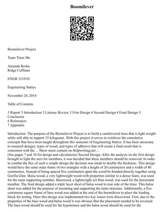 Boomilever
Boomilever Project
Team Truss Me
Amanda Resha
Ridge Coffman
ENGR 2110 01
Engineering Statics
November 24, 2014
Table of Contents
3 Report 3 Introduction 3 Literary Review 3 Frist Design 4 Second Design 4 Final Design 5
Conclusion
6 References
7 Appendix
Introduction: The purpose of the Boomilever Project is to build a cantilevered truss that is light weight
while still able to support 15 kilograms. With this project it serves to reinforce the cumulative
concepts that have been taught throughout this semester of Engineering Statics. It has been necessary
to research designs, types of wood, and types of adhesive that will create a final result that is
consistent with the ... Show more content on Helpwriting.net ...
(See pages 7 and 10 for design and calculations) Second Design: After the analysis on the first design
brought to light the zero for members, it was decided that these members should be removed. In order
to combat the flex of such a simple design the decision was made to double the thickness. This design
would have the same outer frame of two triangles with a height of 20 centimeters and a width of 40
centimeters. Instead of being spaced five centimeters apart the wood be bonded directly together using
Gorilla Glue. Balsa wood, a very lightweight wood with properties similar to a dense foam, was used
for the main supporting member. Basswood, a lightweight yet firm wood, was used for the horizontal
member. The final design added a triple layer sheet of balsa wood to rear side of the truss. This balsa
sheet was added for the purpose of mounting and supporting the main structure. Additionally, a five
centimeter square frame of bass wood was added at the end of the boomilever to place the loading
block for testing. Once this design was implemented two key issues were discovered. First, due to the
properties of the bass wood and balsa wood it was obvious that the placement needed to be reversed.
The bass wood should be used for the hypotenuse and the balsa wood should be used for the
 