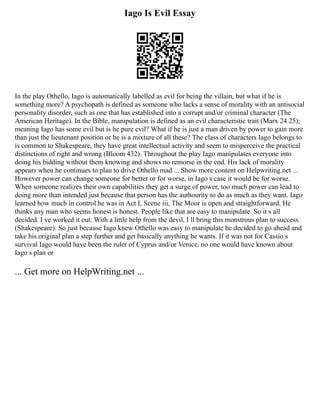 Iago Is Evil Essay
In the play Othello, Iago is automatically labelled as evil for being the villain, but what if he is
something more? A psychopath is defined as someone who lacks a sense of morality with an antisocial
personality disorder, such as one that has established into a corrupt and/or criminal character (The
American Heritage). In the Bible, manipulation is defined as an evil characteristic trait (Marx 24 25);
meaning Iago has some evil but is he pure evil? What if he is just a man driven by power to gain more
than just the lieutenant position or he is a mixture of all these? The class of characters Iago belongs to
is common to Shakespeare, they have great intellectual activity and seem to misperceive the practical
distinctions of right and wrong (Bloom 432). Throughout the play Iago manipulates everyone into
doing his bidding without them knowing and shows no remorse in the end. His lack of morality
appears when he continues to plan to drive Othello mad ... Show more content on Helpwriting.net ...
However power can change someone for better or for worse, in Iago s case it would be for worse.
When someone realizes their own capabilities they get a surge of power, too much power can lead to
doing more than intended just because that person has the authourity to do as much as they want. Iago
learned how much in control he was in Act I, Scene iii, The Moor is open and straightforward. He
thinks any man who seems honest is honest. People like that are easy to manipulate. So it s all
decided. I ve worked it out. With a little help from the devil, I ll bring this monstrous plan to success.
(Shakespeare). So just because Iago knew Othello was easy to manipulate he decided to go ahead and
take his original plan a step further and get basically anything he wants. If it was not for Cassio s
survival Iago would have been the ruler of Cyprus and/or Venice, no one would have known about
Iago s plan or
... Get more on HelpWriting.net ...
 
