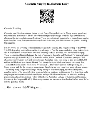 Cosmetic Surgery In Australia Essay
Cosmetic Travelling
Cosmetic travelling is a massive risk on people from all around the world. Many people spend over
thousands and thousands of dollars on cosmetic surgery even though there is a high chance of the
clinic and the surgeon being unprofessional. These unprofessional surgeons have caused many deaths
over these last years. Some deaths are caused from infections, reactions or from the product used by
the surgeons.
Firstly, people are spending so much money on cosmetic surgery. The surgery cost up to $7,000 to
$10,000 depending on the clinic and the type of surgery. Plus the accommodation, plane tickets, food,
etc. A recent report showed that Australians spend up to $300 million a year on cosmetic surgery.
There is a major difference between the cost of surgery in Australia and Thailand. For example breast
implants average around $10,000 in Australia and $4,000 in Thailand. For another example a full
abdominoplasty, tummy tuck and liposuction an Australian clinic was going to cost around $30,000
dollars and Thailand was around $8,000. This shows that Australia is much more expensive than
Thailand but could also be much more professional. ... Show more content on Helpwriting.net ...
Many people look for the cheapest surgery even though the surgery could be a waste of your money.
They re any many things that could go wrong during or after the surgery, rejection of implants,
decolourisation of the skin, infection, scars and allergic reactions just to name a few. In a clinic and a
surgeon you should look for clinic certificates and qualification certificates. In Australia, the only
plastic surgical qualification is a Fellow of the Royal Australian College of Surgeons in Plastic and
Reconstructive Surgery (FRACS). If the surgeon does not have these initials after his/her name, he/her
is not a qualified plastic
... Get more on HelpWriting.net ...
 