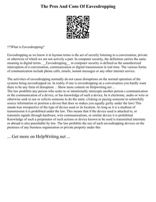 The Pros And Cons Of Eavesdropping
!!!What is Eavesdropping?
Eavesdropping as we know it in layman terms is the act of secretly listening to a conversation, private
or otherwise of which we are not actively a part. In computer security, the definition carries the same
meaning in digital terms. __Eavesdropping__ in computer security is defined as the unauthorized
interception of a conversation, communication or digital transmission in real time. The various forms
of communication include phone calls, emails, instant messages or any other internet service.
The activities of eavesdropping normally do not cause disruptions on the normal operation of the
systems being eavesdropped on. In reality if one is eavesdropping on a conversation you hardly want
there to be any form of disruption ... Show more content on Helpwriting.net ...
The law prohibits any person who seeks to or intentionally intercepts another person s communication
or the communication of a device, or has knowledge of such a device, be it electronic, audio or wire or
otherwise seek to use or solicits someone to do the same. (Asking or paying someone to unlawfully
source information or position a devise that does so makes you equally guilty under the law) This
stands true irrespective of the type of device used or its location. As long as it is a medium of
transmission it is prohibited under the law. This means that if the device used is attached to, or
transmits signals through hardware, wire communications, or similar device it is prohibited.
Knowledge of such a perpetrator of such actions or device known to be used is transmitted interstate
or abroad is also punishable by law. The law prohibits the use of such eavesdropping devices on the
premises of any business organisation or private property under this
... Get more on HelpWriting.net ...
 