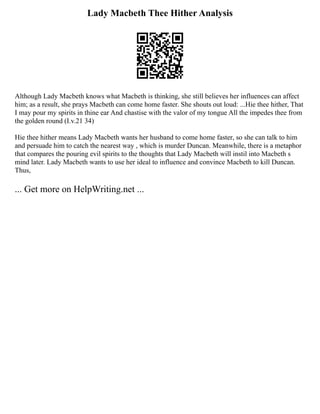 Lady Macbeth Thee Hither Analysis
Although Lady Macbeth knows what Macbeth is thinking, she still believes her influences can affect
him; as a result, she prays Macbeth can come home faster. She shouts out loud: ...Hie thee hither, That
I may pour my spirits in thine ear And chastise with the valor of my tongue All the impedes thee from
the golden round (I.v.21 34)
Hie thee hither means Lady Macbeth wants her husband to come home faster, so she can talk to him
and persuade him to catch the nearest way , which is murder Duncan. Meanwhile, there is a metaphor
that compares the pouring evil spirits to the thoughts that Lady Macbeth will instil into Macbeth s
mind later. Lady Macbeth wants to use her ideal to influence and convince Macbeth to kill Duncan.
Thus,
... Get more on HelpWriting.net ...
 