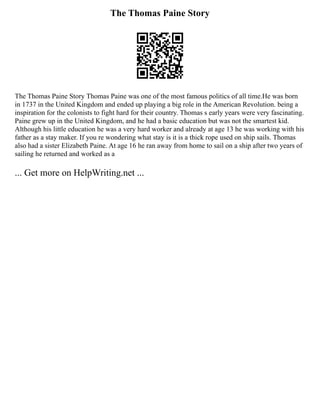 The Thomas Paine Story
The Thomas Paine Story Thomas Paine was one of the most famous politics of all time.He was born
in 1737 in the United Kingdom and ended up playing a big role in the American Revolution. being a
inspiration for the colonists to fight hard for their country. Thomas s early years were very fascinating.
Paine grew up in the United Kingdom, and he had a basic education but was not the smartest kid.
Although his little education he was a very hard worker and already at age 13 he was working with his
father as a stay maker. If you re wondering what stay is it is a thick rope used on ship sails. Thomas
also had a sister Elizabeth Paine. At age 16 he ran away from home to sail on a ship after two years of
sailing he returned and worked as a
... Get more on HelpWriting.net ...
 