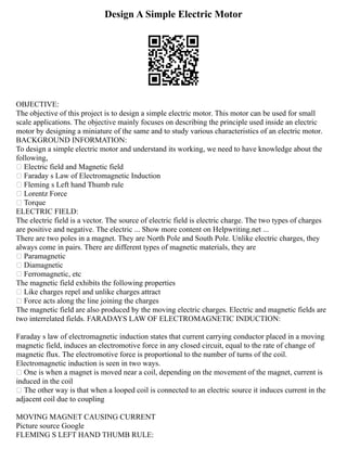 Design A Simple Electric Motor
OBJECTIVE:
The objective of this project is to design a simple electric motor. This motor can be used for small
scale applications. The objective mainly focuses on describing the principle used inside an electric
motor by designing a miniature of the same and to study various characteristics of an electric motor.
BACKGROUND INFORMATION:
To design a simple electric motor and understand its working, we need to have knowledge about the
following,
 Electric field and Magnetic field
 Faraday s Law of Electromagnetic Induction
 Fleming s Left hand Thumb rule
 Lorentz Force
 Torque
ELECTRIC FIELD:
The electric field is a vector. The source of electric field is electric charge. The two types of charges
are positive and negative. The electric ... Show more content on Helpwriting.net ...
There are two poles in a magnet. They are North Pole and South Pole. Unlike electric charges, they
always come in pairs. There are different types of magnetic materials, they are
 Paramagnetic
 Diamagnetic
 Ferromagnetic, etc
The magnetic field exhibits the following properties
 Like charges repel and unlike charges attract
 Force acts along the line joining the charges
The magnetic field are also produced by the moving electric charges. Electric and magnetic fields are
two interrelated fields. FARADAYS LAW OF ELECTROMAGNETIC INDUCTION:
Faraday s law of electromagnetic induction states that current carrying conductor placed in a moving
magnetic field, induces an electromotive force in any closed circuit, equal to the rate of change of
magnetic flux. The electromotive force is proportional to the number of turns of the coil.
Electromagnetic induction is seen in two ways.
 One is when a magnet is moved near a coil, depending on the movement of the magnet, current is
induced in the coil
 The other way is that when a looped coil is connected to an electric source it induces current in the
adjacent coil due to coupling
MOVING MAGNET CAUSING CURRENT
Picture source Google
FLEMING S LEFT HAND THUMB RULE:
 