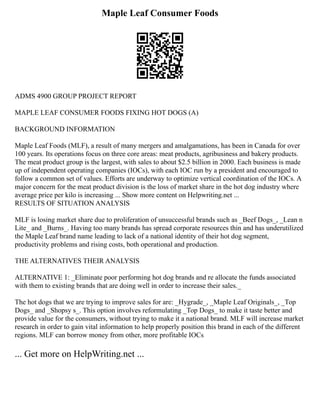 Maple Leaf Consumer Foods
ADMS 4900 GROUP PROJECT REPORT
MAPLE LEAF CONSUMER FOODS FIXING HOT DOGS (A)
BACKGROUND INFORMATION
Maple Leaf Foods (MLF), a result of many mergers and amalgamations, has been in Canada for over
100 years. Its operations focus on three core areas: meat products, agribusiness and bakery products.
The meat product group is the largest, with sales to about $2.5 billion in 2000. Each business is made
up of independent operating companies (IOCs), with each IOC run by a president and encouraged to
follow a common set of values. Efforts are underway to optimize vertical coordination of the IOCs. A
major concern for the meat product division is the loss of market share in the hot dog industry where
average price per kilo is increasing ... Show more content on Helpwriting.net ...
RESULTS OF SITUATION ANALYSIS
MLF is losing market share due to proliferation of unsuccessful brands such as _Beef Dogs_, _Lean n
Lite_ and _Burns_. Having too many brands has spread corporate resources thin and has underutilized
the Maple Leaf brand name leading to lack of a national identity of their hot dog segment,
productivity problems and rising costs, both operational and production.
THE ALTERNATIVES THEIR ANALYSIS
ALTERNATIVE 1: _Eliminate poor performing hot dog brands and re allocate the funds associated
with them to existing brands that are doing well in order to increase their sales._
The hot dogs that we are trying to improve sales for are: _Hygrade_, _Maple Leaf Originals_, _Top
Dogs_ and _Shopsy s_. This option involves reformulating _Top Dogs_ to make it taste better and
provide value for the consumers, without trying to make it a national brand. MLF will increase market
research in order to gain vital information to help properly position this brand in each of the different
regions. MLF can borrow money from other, more profitable IOCs
... Get more on HelpWriting.net ...
 