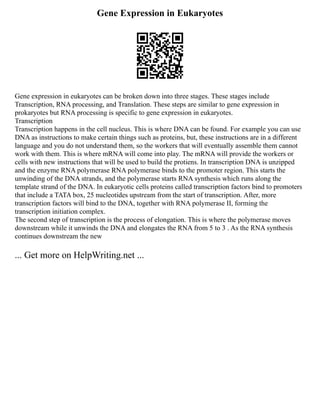 Gene Expression in Eukaryotes
Gene expression in eukaryotes can be broken down into three stages. These stages include
Transcription, RNA processing, and Translation. These steps are similar to gene expression in
prokaryotes but RNA processing is specific to gene expression in eukaryotes.
Transcription
Transcription happens in the cell nucleus. This is where DNA can be found. For example you can use
DNA as instructions to make certain things such as proteins, but, these instructions are in a different
language and you do not understand them, so the workers that will eventually assemble them cannot
work with them. This is where mRNA will come into play. The mRNA will provide the workers or
cells with new instructions that will be used to build the protiens. In transcription DNA is unzipped
and the enzyme RNA polymerase RNA polymerase binds to the promoter region. This starts the
unwinding of the DNA strands, and the polymerase starts RNA synthesis which runs along the
template strand of the DNA. In eukaryotic cells proteins called transcription factors bind to promoters
that include a TATA box, 25 nucleotides upstream from the start of transcription. After, more
transcription factors will bind to the DNA, together with RNA polymerase II, forming the
transcription initiation complex.
The second step of transcription is the process of elongation. This is where the polymerase moves
downstream while it unwinds the DNA and elongates the RNA from 5 to 3 . As the RNA synthesis
continues downstream the new
... Get more on HelpWriting.net ...
 