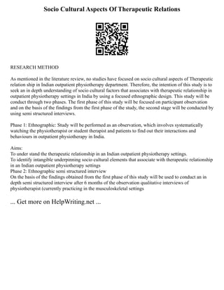 Socio Cultural Aspects Of Therapeutic Relations
RESEARCH METHOD
As mentioned in the literature review, no studies have focused on socio cultural aspects of Therapeutic
relation ship in Indian outpatient physiotherapy department. Therefore, the intention of this study is to
seek an in depth understanding of socio cultural factors that associates with therapeutic relationship in
outpatient physiotherapy settings in India by using a focused ethnographic design. This study will be
conduct through two phases. The first phase of this study will be focused on participant observation
and on the basis of the findings from the first phase of the study, the second stage will be conducted by
using semi structured interviews.
Phase 1: Ethnographic: Study will be performed as an observation, which involves systematically
watching the physiotherapist or student therapist and patients to find out their interactions and
behaviours in outpatient physiotherapy in India.
Aims:
To under stand the therapeutic relationship in an Indian outpatient physiotherapy settings.
To identify intangible underpinning socio cultural elements that associate with therapeutic relationship
in an Indian outpatient physiotherapy settings
Phase 2: Ethnographic semi structured interview
On the basis of the findings obtained from the first phase of this study will be used to conduct an in
depth semi structured interview after 6 months of the observation qualitative interviews of
physiotherapist (currently practicing in the musculoskeletal settings
... Get more on HelpWriting.net ...
 