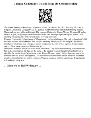 Umpqua Community College Essay On School Shooting
The school shooting in Roseburg, Oregon was severe. On October 1st, 2015 Thursday 10:38 am at
Umpqua Community College (UCC), the gunman went to the school and started shooting students.
Many students were killed and injured. The gunman, Christopher Harper Mercer, 26 years old, had an
interest in guns, struggling with mental health issues, and had anger against religious people. This
shooting was called, One of the Deadly mass shootings this year .
Umpqua Community College is one of 17 community colleges in Oregon. The college has about 3,300
full time students and 16,000 part time students attending and about 200 full and part time faculty
members. Federal data said Umpqua is a quiet campus and the only crimes reported there in recent
years ... Show more content on Helpwriting.net ...
Many news reporters were at the scene when it occurred. They did not mention any names of the one
hurt in the shooting nor did they say the name of the gunman because the reporters did not want to
give him the satisfaction of being on the news. Harper Mercer s mother did not have any idea of his
emotions or what he was tending to do. The officers told the media that a flash drive was inside the
envelope but did not reveal what it contained. Umpqua increased on their security and detectives are
still looking for any new
... Get more on HelpWriting.net ...
 