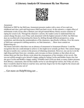 A Literary Analysis Of Atonement By Ian Mcewan
Atonement
Published in 2002 by Ian McEwan, Atonement presents readers with a story of love and war,
childhood and class, guilt and forgiveness (McEwan back cover). In this narrative, a ripple effect of
unfortunate events occurs after a thirteen year old girl named Briony falsely accuses someone of
raping her cousin Lola. Through the character s actions, the readers come to understand that one
cannot change the past, even if they seek atonement with the highest amount of effort. Ian McEwan
does an excellent job of presenting this theme by shifting through different perspectives, using
symbolism, and showing the metamorphosis of the characters, specifically in Briony. Over the course
of McEwan s perspective shifting narrative, we find characters, ... Show more content on
Helpwriting.net ...
The theme and truth is that there was an absence of atonement in Atonement (Pastoor 1) and the
recognition that one could attempt to achieve it, but might never actually get there. One cannot change
the past or justify one s actions in the process of obtaining atonement. However, one can try to do the
right thing and learn from one s mistakes, and even pass on those mistakes so that others do not
imitate them just like how Briony wrote about the consequences of her mistakes in her novels. She
was not selfish enough to give herself a happy ending by letting Cecilia and Robbie forgive her, but
she gave Cecilia and Robbie a happy ending. If Robbie and Cecilia are dead, as many readers presume
from Briony s statements, then let their deaths not be in vain through her stories, but if they are alive,
then it would be ideal for them to read her story and truly forgive her for this might be the closest and
only way to obtain some sort of
... Get more on HelpWriting.net ...
 