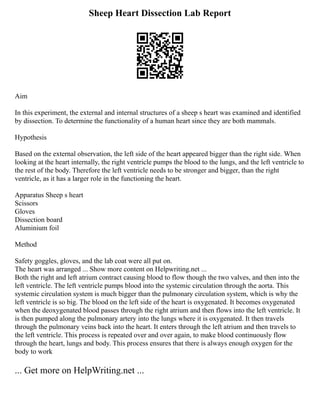 Sheep Heart Dissection Lab Report
Aim
In this experiment, the external and internal structures of a sheep s heart was examined and identified
by dissection. To determine the functionality of a human heart since they are both mammals.
Hypothesis
Based on the external observation, the left side of the heart appeared bigger than the right side. When
looking at the heart internally, the right ventricle pumps the blood to the lungs, and the left ventricle to
the rest of the body. Therefore the left ventricle needs to be stronger and bigger, than the right
ventricle, as it has a larger role in the functioning the heart.
Apparatus Sheep s heart
Scissors
Gloves
Dissection board
Aluminium foil
Method
Safety goggles, gloves, and the lab coat were all put on.
The heart was arranged ... Show more content on Helpwriting.net ...
Both the right and left atrium contract causing blood to flow though the two valves, and then into the
left ventricle. The left ventricle pumps blood into the systemic circulation through the aorta. This
systemic circulation system is much bigger than the pulmonary circulation system, which is why the
left ventricle is so big. The blood on the left side of the heart is oxygenated. It becomes oxygenated
when the deoxygenated blood passes through the right atrium and then flows into the left ventricle. It
is then pumped along the pulmonary artery into the lungs where it is oxygenated. It then travels
through the pulmonary veins back into the heart. It enters through the left atrium and then travels to
the left ventricle. This process is repeated over and over again, to make blood continuously flow
through the heart, lungs and body. This process ensures that there is always enough oxygen for the
body to work
... Get more on HelpWriting.net ...
 