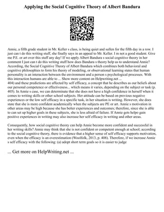 Applying the Social Cognitive Theory of Albert Bandura
Annie, a fifth grade student in Mr. Keller s class, is being quiet and sullen for the fifth day in a row. I
just can t do this writing stuff, she finally says in an appeal to Mr. Keller. I m not a good student. Give
me P.E. or art over this stuff any day! If we apply Albert Bandura s social cognitive theory in her
comment I just can t do this writing stuff how does Bandura s theory help us to understand Annie?
According, the Social Cognitive Theory of Albert Bandura which combines both behavioral and
cognitive philosophies to form his theory of modeling, or observational learning states that human
personality is an interaction between the environment and a person s psychological processes. With
this interaction humans are able to ... Show more content on Helpwriting.net ...
404) and these predictions are affected by self efficacy, a concept that he describes as our beliefs about
our personal competence or effectiveness... which means it varies, depending on the subject or task (p.
405). In Annie s case, we can determinate that she does not have a high confidence in herself when it
comes to writing skills or other school subjects. Her attitude can be based on previous negative
experiences or the low self efficacy in a specific task, in her situation is writing. However, she does
state that she is more confident academically when the subjects are PE or art. Annie s motivation in
other areas may be high because she has better experiences and outcomes; therefore, since she is able
to can set up higher goals in these subjects, she is less afraid of failure. If Annie gets helpo gain
positive experiences in writing may also increase her self efficacy in writing and other areas.
Consequently, how social cognitive theory can help Annie become more confident and successful in
her writing skills? Annie may think that she is not confident or competent enough at school; according
to the social cognitive theory, there is evidence that a higher sense of self efficacy supports motivation,
even when the efficacy is an overestimation (Woolfolk, 2013, p. 408). Therefore, if we increase Annie
s self efficacy with the following: (a) adopt short term goals so it is easier to judge
... Get more on HelpWriting.net ...
 