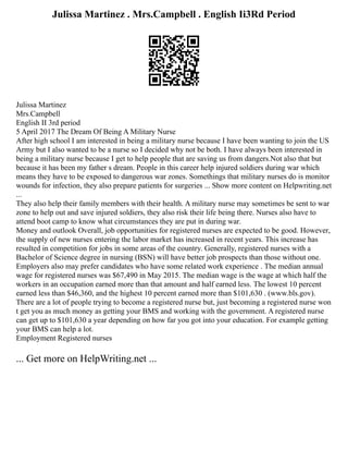 Julissa Martinez . Mrs.Campbell . English Ii3Rd Period
Julissa Martinez
Mrs.Campbell
English II 3rd period
5 April 2017 The Dream Of Being A Military Nurse
After high school I am interested in being a military nurse because I have been wanting to join the US
Army but I also wanted to be a nurse so I decided why not be both. I have always been interested in
being a military nurse because I get to help people that are saving us from dangers.Not also that but
because it has been my father s dream. People in this career help injured soldiers during war which
means they have to be exposed to dangerous war zones. Somethings that military nurses do is monitor
wounds for infection, they also prepare patients for surgeries ... Show more content on Helpwriting.net
...
They also help their family members with their health. A military nurse may sometimes be sent to war
zone to help out and save injured soldiers, they also risk their life being there. Nurses also have to
attend boot camp to know what circumstances they are put in during war.
Money and outlook Overall, job opportunities for registered nurses are expected to be good. However,
the supply of new nurses entering the labor market has increased in recent years. This increase has
resulted in competition for jobs in some areas of the country. Generally, registered nurses with a
Bachelor of Science degree in nursing (BSN) will have better job prospects than those without one.
Employers also may prefer candidates who have some related work experience . The median annual
wage for registered nurses was $67,490 in May 2015. The median wage is the wage at which half the
workers in an occupation earned more than that amount and half earned less. The lowest 10 percent
earned less than $46,360, and the highest 10 percent earned more than $101,630 . (www.bls.gov).
There are a lot of people trying to become a registered nurse but, just becoming a registered nurse won
t get you as much money as getting your BMS and working with the government. A registered nurse
can get up to $101,630 a year depending on how far you got into your education. For example getting
your BMS can help a lot.
Employment Registered nurses
... Get more on HelpWriting.net ...
 