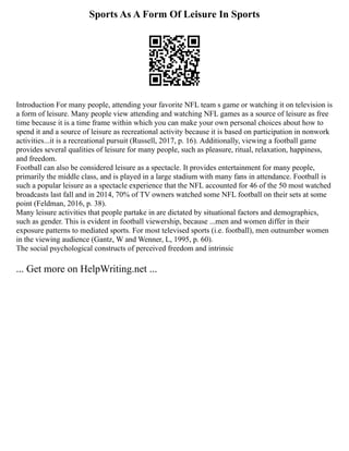 Sports As A Form Of Leisure In Sports
Introduction For many people, attending your favorite NFL team s game or watching it on television is
a form of leisure. Many people view attending and watching NFL games as a source of leisure as free
time because it is a time frame within which you can make your own personal choices about how to
spend it and a source of leisure as recreational activity because it is based on participation in nonwork
activities...it is a recreational pursuit (Russell, 2017, p. 16). Additionally, viewing a football game
provides several qualities of leisure for many people, such as pleasure, ritual, relaxation, happiness,
and freedom.
Football can also be considered leisure as a spectacle. It provides entertainment for many people,
primarily the middle class, and is played in a large stadium with many fans in attendance. Football is
such a popular leisure as a spectacle experience that the NFL accounted for 46 of the 50 most watched
broadcasts last fall and in 2014, 70% of TV owners watched some NFL football on their sets at some
point (Feldman, 2016, p. 38).
Many leisure activities that people partake in are dictated by situational factors and demographics,
such as gender. This is evident in football viewership, because ...men and women differ in their
exposure patterns to mediated sports. For most televised sports (i.e. football), men outnumber women
in the viewing audience (Gantz, W and Wenner, L, 1995, p. 60).
The social psychological constructs of perceived freedom and intrinsic
... Get more on HelpWriting.net ...
 