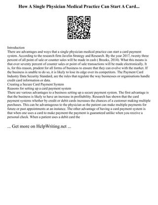 How A Single Physician Medical Practice Can Start A Card...
Introduction
There are advantages and ways that a single physician medical practice can start a card payment
system. According to the research firm Javelin Strategy and Research. By the year 2017, twenty three
percent of all point of sale or counter sales will be made in cash ( Brooks, 2014). What this means is
that over seventy percent of counter sales or point of sale transactions will be made electronically. It
is, for this reason, prudent for all forms of business to ensure that they can evolve with the market. If
the business is unable to do so, it is likely to lose its edge over its competitors. The Payment Card
Industry Data Security Standard, are the rules that regulate the way businesses or organisations handle
credit card information or data.
Creating a Secure Card Payment System
Reasons for setting up a card payment system
There are various advantages to a business setting up a secure payment system. The first advantage is
that the business is likely to have an increase in profitability. Research has shown that the card
payment systems whether by credit or debit cards increases the chances of a customer making multiple
purchases. This can be advantageous to the physician as the patient can make multiple payments for
future or past appointments at an instance. The other advantage of having a card payment system is
that when one uses a card to make payment the payment is guaranteed unlike when you receive a
personal check. When a patient uses a debit card the
... Get more on HelpWriting.net ...
 