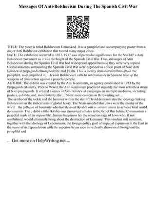 Messages Of Anti-Bolshevism During The Spanish Civil War
TITLE: The piece is titled Bolshevism Unmasked . It is a pamphlet and accompanying poster from a
major Anti Bolshevist exhibition that toured many major cities.
DATE: The exhibition occurred in 1937. 1937 was of particular significance for the NSDAP s Anti
Bolshevist movement as it was the height of the Spanish Civil War. Thus, messages of Anti
Bolshevism during the Spanish Civil War had widespread appeal because they were very topical.
Global anxieties surrounding the Spanish Civil War were exploited as a focal point of Nazi Anti
Bolshevist propaganda throughout the mid 1930s. This is clearly demonstrated throughout the
pamphlet, as exemplified in, ...Jewish Bolshevism calls to sub humanity in Spain to take up the
weapons of destruction against a peaceful people.
AUTHOR: The exhibit was created by the Anti Komintern, an agency established in 1933 by the
Propaganda Ministry. Prior to WWII, the Anit Komintern produced arguably the most relentless strain
of Nazi propaganda. It created a series of Anti Bolshevist campaigns in multiple mediums, including
posters, exhibits, and, most notably, the ... Show more content on Helpwriting.net ...
The symbol of the sickle and the hammer within the star of David demonstrates the ideology linking
Bolshevism as the radical arm of global Jewry. The Nazis asserted that Jews were the enemy of the
world...the collapse of humanity who had devised Bolshevism as an instrument to achieve total world
domination. The exhibit s title Bolshevism Unmasked alludes to the belief that behind Communism s
peaceful mask of an impossible...human happiness lay the senseless rage of Jews who, if not
annihilated, would ultimately bring about the destruction of Germany. This virulent anti semitism,
together with the ideology of Lebensraum, the foreign policy goal of imperial expansion in the East in
the name of its repopulation with the superior Aryan race as is clearly showcased throughout the
pamphlet and
... Get more on HelpWriting.net ...
 