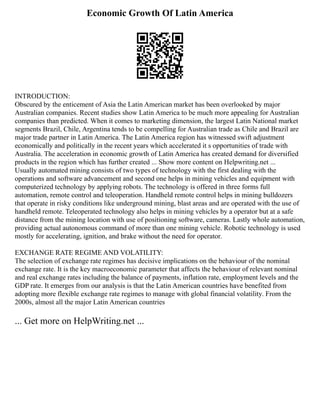 Economic Growth Of Latin America
INTRODUCTION:
Obscured by the enticement of Asia the Latin American market has been overlooked by major
Australian companies. Recent studies show Latin America to be much more appealing for Australian
companies than predicted. When it comes to marketing dimension, the largest Latin National market
segments Brazil, Chile, Argentina tends to be compelling for Australian trade as Chile and Brazil are
major trade partner in Latin America. The Latin America region has witnessed swift adjustment
economically and politically in the recent years which accelerated it s opportunities of trade with
Australia. The acceleration in economic growth of Latin America has created demand for diversified
products in the region which has further created ... Show more content on Helpwriting.net ...
Usually automated mining consists of two types of technology with the first dealing with the
operations and software advancement and second one helps in mining vehicles and equipment with
computerized technology by applying robots. The technology is offered in three forms full
automation, remote control and teleoperation. Handheld remote control helps in mining bulldozers
that operate in risky conditions like underground mining, blast areas and are operated with the use of
handheld remote. Teleoperated technology also helps in mining vehicles by a operator but at a safe
distance from the mining location with use of positioning software, cameras. Lastly whole automation,
providing actual autonomous command of more than one mining vehicle. Robotic technology is used
mostly for accelerating, ignition, and brake without the need for operator.
EXCHANGE RATE REGIME AND VOLATILITY:
The selection of exchange rate regimes has decisive implications on the behaviour of the nominal
exchange rate. It is the key macroeconomic parameter that affects the behaviour of relevant nominal
and real exchange rates including the balance of payments, inflation rate, employment levels and the
GDP rate. It emerges from our analysis is that the Latin American countries have benefited from
adopting more flexible exchange rate regimes to manage with global financial volatility. From the
2000s, almost all the major Latin American countries
... Get more on HelpWriting.net ...
 