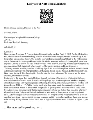 Essay about Anth Media Analysis
Bones episode analysis, Prisoner in the Pipe
Shaina Kimmel
University of Maryland University College
ANTH 351
Professor Kendra A Kennedy
July 22, 2012
Kimmel 2
Bones season 7, episode 7, Prisoner in the Pipes originally aired on April 2, 2012. As the title implies,
this episode revolves around the body of what is assumed to be escaped prisoner that turns up in the
toilet of an unsuspecting family. The initially recovered remains are brought back to the Jeffersonian
where Bones and her team quickly determine the victim was male and the victim s eyeball has a lens
implant. Camille examines the lens and discovers a serial number, allowing them to identify the victim
as a man named Rob Lezebnick who recently ... Show more content on Helpwriting.net ...
The study showed maxillary canines exhibiting significant sexual dimorphism and can be used for sex
determination along with other procedures. (Khangura, Sircar, Singh, Rastogi, 2011) This is not what
Bones said she used. The show implies that she used the broken bones of the sinuses, not the teeth
attached, to determine the sex.
Furthermore, the speed they were able to go through each step of the process of cleaning the bones
was unbelievable. Our text book, Forensic Anthropology, says it takes days even weeks to properly
clean bones using a very rigorous process of boiling, bleaching, and air drying to remove residual soft
tissue (Byers, 2011 p. 117). While I understand why they speed up of the process for television, it
leads the common person to believe that this process is quickly done. If it were ever to affect their
lives, they would not understand that the authorities are working has fast as they can. Also after they
cleaned the bones, Daisy soaked the clean bones in rose water to freshen them up and help Bones
relax. A forensic specialist would never compromise the integrity of the evidence to freshen them up.
Another huge issue I have with this episode is Angela s ability to produce evidence from what appears
to be nothing. Using minimal bones, she is able to digitally reproduce a full skeleton. In Figure 1, you
can
... Get more on HelpWriting.net ...
 