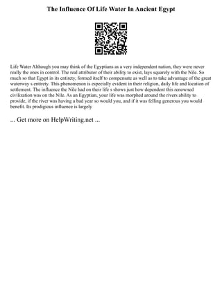 The Influence Of Life Water In Ancient Egypt
Life Water Although you may think of the Egyptians as a very independent nation, they were never
really the ones in control. The real attributor of their ability to exist, lays squarely with the Nile. So
much so that Egypt in its entirety, formed itself to compensate as well as to take advantage of the great
waterway s entirety. This phenomenon is especially evident in their religion, daily life and location of
settlement. The influence the Nile had on their life s shows just how dependent this renowned
civilization was on the Nile. As an Egyptian, your life was morphed around the rivers ability to
provide, if the river was having a bad year so would you, and if it was felling generous you would
benefit. Its prodigious influence is largely
... Get more on HelpWriting.net ...
 