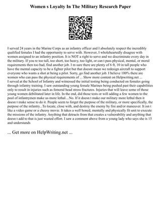 Women s Loyalty In The Military Research Paper
I served 24 years in the Marine Corps as an infantry officer and I absolutely respect the incredibly
qualified females I had the opportunity to serve with. However, I wholeheartedly disagree with
women assigned to an infantry position. It is NOT a right to serve and we discriminate every day in
the military. If you re too tall, too short, too heavy, too light, or can t pass physical, mental, or moral
requirements then too bad, find another job. I m sure there are plenty of 6 ft, 10 in tall people who
have the mental capacity to be a fighter pilot but that doesnt mean we redesign aircraft to support
everyone who wants a shot at being a pilot. Sorry, go find another job. I believe 100% there are
women who can pass the physical requirements of ... Show more content on Helpwriting.net ...
I served at the School of Infantry and witnessed the initial testing being conducted on females going
through infantry training. I saw outstanding young female Marines being pushed past their capabilities
only to result in injuries such as femoral head stress fractures. Injuries that will leave some of those
young women debilitated later in life. In the end, did those tests or will adding a few women to the
pool of infantrymen make us more lethal....No. If it doesn t make our military more lethal then it
doesn t make sense to do it. People seem to forget the purpose of the military, or more specifically, the
purpose of the infantry...To locate, close with, and destroy the enemy by fire and/or maneuver. It isn t
like a video game or a cheesy movie. It takes a well honed, mentally and physically fit unit to execute
the missions of the infantry. Anything that detracts from that creates a vulnerability and anything that
doesn t add to that is just wasted effort. I saw a comment above from a young lady who says she is 15
and understands
... Get more on HelpWriting.net ...
 