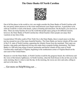 The Outer Banks Of North Carolina
Out of all the places in the world to visit, one might consider the Outer Banks of North Carolina with
the vast grassy nature preserves to the warm sand between your fingers and toes. A good place to be
with me would be a week at the beach, a place of healing and relaxation. On the beach, you can live in
bliss. There are many beaches all over the world that people enjoy going to for different reasons;
however, the Outer Banks of North Carolina has vibrant beaches where people can enjoy their
vacations at any time of day.
Located about 330 miles south of New York City is the Outer Banks, there is much more to do than
just lay around on one of the many beautiful beaches. The Outer Banks are barrier islands off the coast
of the U.S. state of North Carolina, separating the Atlantic Ocean from the mainland. Their open sea
beaches, state parks and shipwreck diving sites make them a popular holiday destination. The Outer
Banks is a 200 mile long string of narrow peninsulas and barrier islands off the coast of North
Carolina and a small part of Virginia, beginning in the southeastern corner of Virginia Beach on the
east coast of the United States.
Reasons to visit the Outer Banks, in North Carolina would be the gorgeous beach, the wild horses and
the views of the historic lighthouses. In North Carolina, when the fresh breeze in the air hits you in the
early morning, then it s time to start the day. In the morning, the waves are slow and calm, rolling in
and out to the shore. The
... Get more on HelpWriting.net ...
 