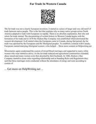 Fur Trade In Western Canada
The fur trade was not a clearly European invention; it started as a piece of larger and very old motif of
trade between native people. This is the fact that explains why so many native groups across North
America adapted to trade with Europeans so rapidly. There is no absolute explanation, that who and
where fur trade started. The documenting of written history in Western Canada begins with the
formation of fur trade and in 1670 the Hudson Bay Company was established which dominated the
western development. It all started when the Europeans came to Canada, during that period, the fur
trade was operated by the Europeans and the Aboriginal peoples. To establish a relation with Canada,
Europeans started marrying Aboriginal women s who helped ... Show more content on Helpwriting.net
...
Missionaries again condemned the custom of mixed blood marriages and supported to marry white
women who were started to arrive. As the fur trade reduced and agricultural communities extended,
abuse raised and many women were then deserted by their husbands. In 1846, Hudson s Bay
Company started to create rules regarding relationship and in Standing Rules and Regulations they
said that these marriages were conducted without the attendance of clergy and were according to
custom of
... Get more on HelpWriting.net ...
 
