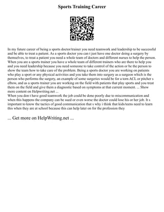 Sports Training Career
In my future career of being a sports doctor/trainer you need teamwork and leadership to be successful
and be able to treat a patient. As a sports doctor you can t just have one doctor doing a surgery by
themselves, to treat a patient you need a whole team of doctors and different nurses to help the person.
When you are a sports trainer you have a whole team of different trainers who are there to help you
and you need leadership because you need someone to take control of the action or be the person to
show the team how to take care of the problem. Being a sports doctor you are working on patients
who play a sport or any physical activities and you take them into surgery as a surgeon which is the
person who performs the surgery, an example of some surgeries would be for a torn ACL or pitcher s
elbow, and as a sports trainer you are working on the field with patients that play sports and you treat
them on the field and give them a diagnostic based on symptoms at that current moment. ... Show
more content on Helpwriting.net ...
When you don t have good teamwork the job could be done poorly due to miscommunication and
when this happens the company can be sued or even worse the doctor could lose his or her job. It s
important to know the tactics of good communication that s why i think that kids/teens need to learn
this when they are at school because this can help later on for the profession they
... Get more on HelpWriting.net ...
 