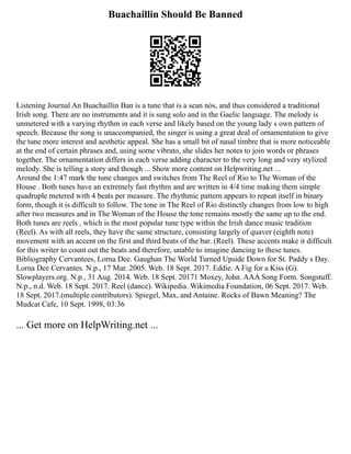 Buachaillin Should Be Banned
Listening Journal An Buachaillin Ban is a tune that is a sean nòs, and thus considered a traditional
Irish song. There are no instruments and it is sung solo and in the Gaelic language. The melody is
unmetered with a varying rhythm in each verse and likely based on the young lady s own pattern of
speech. Because the song is unaccompanied, the singer is using a great deal of ornamentation to give
the tune more interest and aesthetic appeal. She has a small bit of nasal timbre that is more noticeable
at the end of certain phrases and, using some vibrato, she slides her notes to join words or phrases
together. The ornamentation differs in each verse adding character to the very long and very stylized
melody. She is telling a story and though ... Show more content on Helpwriting.net ...
Around the 1:47 mark the tune changes and switches from The Reel of Rio to The Woman of the
House . Both tunes have an extremely fast rhythm and are written in 4/4 time making them simple
quadruple metered with 4 beats per measure. The rhythmic pattern appears to repeat itself in binary
form, though it is difficult to follow. The tone in The Reel of Rio distinctly changes from low to high
after two measures and in The Woman of the House the tone remains mostly the same up to the end.
Both tunes are reels , which is the most popular tune type within the Irish dance music tradition
(Reel). As with all reels, they have the same structure, consisting largely of quaver (eighth note)
movement with an accent on the first and third beats of the bar. (Reel). These accents make it difficult
for this writer to count out the beats and therefore, unable to imagine dancing to these tunes.
Bibliography Cervantees, Lorna Dee. Gaughan The World Turned Upside Down for St. Paddy s Day.
Lorna Dee Cervantes. N.p., 17 Mar. 2005. Web. 18 Sept. 2017. Eddie. A Fig for a Kiss (G).
Slowplayers.org. N.p., 31 Aug. 2014. Web. 18 Sept. 20171 Moxey, John. AAA Song Form. Songstuff.
N.p., n.d. Web. 18 Sept. 2017. Reel (dance). Wikipedia. Wikimedia Foundation, 06 Sept. 2017. Web.
18 Sept. 2017.(multiple contributors). Spiegel, Max, and Antaine. Rocks of Bawn Meaning? The
Mudcat Cafe, 10 Sept. 1998, 03:36
... Get more on HelpWriting.net ...
 