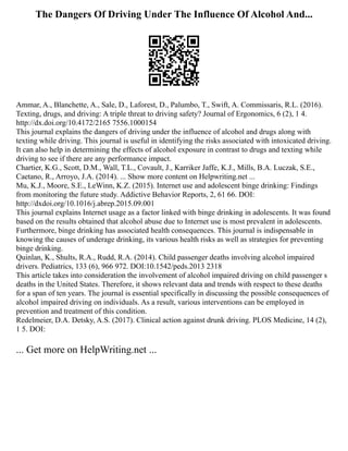The Dangers Of Driving Under The Influence Of Alcohol And...
Ammar, A., Blanchette, A., Sale, D., Laforest, D., Palumbo, T., Swift, A. Commissaris, R.L. (2016).
Texting, drugs, and driving: A triple threat to driving safety? Journal of Ergonomics, 6 (2), 1 4.
http://dx.doi.org/10.4172/2165 7556.1000154
This journal explains the dangers of driving under the influence of alcohol and drugs along with
texting while driving. This journal is useful in identifying the risks associated with intoxicated driving.
It can also help in determining the effects of alcohol exposure in contrast to drugs and texting while
driving to see if there are any performance impact.
Chartier, K.G., Scott, D.M., Wall, T.L., Covault, J., Karriker Jaffe, K.J., Mills, B.A. Luczak, S.E.,
Caetano, R., Arroyo, J.A. (2014). ... Show more content on Helpwriting.net ...
Mu, K.J., Moore, S.E., LeWinn, K.Z. (2015). Internet use and adolescent binge drinking: Findings
from monitoring the future study. Addictive Behavior Reports, 2, 61 66. DOI:
http://dxdoi.org/10.1016/j.abrep.2015.09.001
This journal explains Internet usage as a factor linked with binge drinking in adolescents. It was found
based on the results obtained that alcohol abuse due to Internet use is most prevalent in adolescents.
Furthermore, binge drinking has associated health consequences. This journal is indispensable in
knowing the causes of underage drinking, its various health risks as well as strategies for preventing
binge drinking.
Quinlan, K., Shults, R.A., Rudd, R.A. (2014). Child passenger deaths involving alcohol impaired
drivers. Pediatrics, 133 (6), 966 972. DOI:10.1542/peds.2013 2318
This article takes into consideration the involvement of alcohol impaired driving on child passenger s
deaths in the United States. Therefore, it shows relevant data and trends with respect to these deaths
for a span of ten years. The journal is essential specifically in discussing the possible consequences of
alcohol impaired driving on individuals. As a result, various interventions can be employed in
prevention and treatment of this condition.
Redelmeier, D.A. Detsky, A.S. (2017). Clinical action against drunk driving. PLOS Medicine, 14 (2),
1 5. DOI:
... Get more on HelpWriting.net ...
 