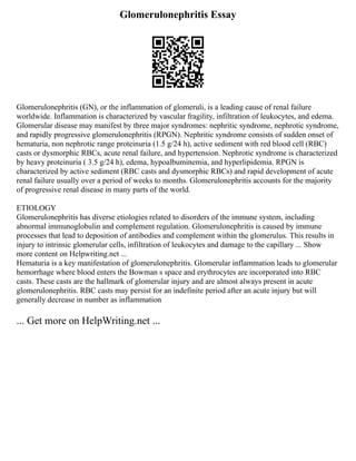Glomerulonephritis Essay
Glomerulonephritis (GN), or the inflammation of glomeruli, is a leading cause of renal failure
worldwide. Inflammation is characterized by vascular fragility, infiltration of leukocytes, and edema.
Glomerular disease may manifest by three major syndromes: nephritic syndrome, nephrotic syndrome,
and rapidly progressive glomerulonephritis (RPGN). Nephritic syndrome consists of sudden onset of
hematuria, non nephrotic range proteinuria (1.5 g/24 h), active sediment with red blood cell (RBC)
casts or dysmorphic RBCs, acute renal failure, and hypertension. Nephrotic syndrome is characterized
by heavy proteinuria ( 3.5 g/24 h), edema, hypoalbuminemia, and hyperlipidemia. RPGN is
characterized by active sediment (RBC casts and dysmorphic RBCs) and rapid development of acute
renal failure usually over a period of weeks to months. Glomerulonephritis accounts for the majority
of progressive renal disease in many parts of the world.
ETIOLOGY
Glomerulonephritis has diverse etiologies related to disorders of the immune system, including
abnormal immunoglobulin and complement regulation. Glomerulonephritis is caused by immune
processes that lead to deposition of antibodies and complement within the glomerulus. This results in
injury to intrinsic glomerular cells, infiltration of leukocytes and damage to the capillary ... Show
more content on Helpwriting.net ...
Hematuria is a key manifestation of glomerulonephritis. Glomerular inflammation leads to glomerular
hemorrhage where blood enters the Bowman s space and erythrocytes are incorporated into RBC
casts. These casts are the hallmark of glomerular injury and are almost always present in acute
glomerulonephritis. RBC casts may persist for an indefinite period after an acute injury but will
generally decrease in number as inflammation
... Get more on HelpWriting.net ...
 