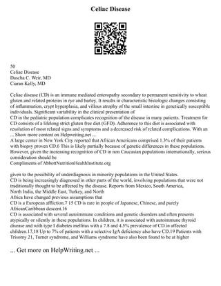 Celiac Disease
50
Celiac Disease
Dascha C. Weir, MD
Ciaran Kelly, MD
Celiac disease (CD) is an immune mediated enteropathy secondary to permanent sensitivity to wheat
gluten and related proteins in rye and barley. It results in characteristic histologic changes consisting
of inﬂammation, crypt hyperplasia, and villous atrophy of the small intestine in genetically susceptible
individuals. Signiﬁcant variability in the clinical presentation of
CD in the pediatric population complicates recognition of the disease in many patients. Treatment for
CD consists of a lifelong strict gluten free diet (GFD). Adherence to this diet is associated with
resolution of most related signs and symptoms and a decreased risk of related complications. With an
... Show more content on Helpwriting.net ...
A large center in New York City reported that African Americans comprised 1.3% of their patients
with biopsy proven CD.6 This is likely partially because of genetic differences in these populations.
However, given the increasing recognition of CD in non Caucasian populations internationally, serious
consideration should be
Compliments of AbbottNutritionHealthInstitute.org
given to the possibility of underdiagnosis in minority populations in the United States.
CD is being increasingly diagnosed in other parts of the world, involving populations that were not
traditionally thought to be affected by the disease. Reports from Mexico, South America,
North India, the Middle East, Turkey, and North
Africa have changed previous assumptions that
CD is a European afﬂiction.7 15 CD is rare in people of Japanese, Chinese, and purely
AfricanCaribbean descent.16
CD is associated with several autoimmune conditions and genetic disorders and often presents
atypically or silently in these populations. In children, it is associated with autoimmune thyroid
disease and with type I diabetes mellitus with a 7.8 and 4.5% prevalence of CD in affected
children.17,18 Up to 7% of patients with a selective IgA deﬁciency also have CD.19 Patients with
Trisomy 21, Turner syndrome, and Williams syndrome have also been found to be at higher
... Get more on HelpWriting.net ...
 