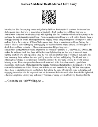 Romeo And Juliet Death Marked Love Essay
Introduction The famous play romeo and juliet by William Shakespeare it explored the therms love
shakespeare states that love is association with death . death marked love , O brawling love ,o.
Shakespeare states that love is associated with fighting. The first scene in which love is explored is the
prologue the quote is death marked love . Prologue death marked love love will end in disaster there is
no happy ending for lovers. Shakespeare in the tragedy romeo and juliet replaces the impact of death
on love first in the prologue. William Shakespeare states there is a death marked love. Setting the
same of what to come in the play and engaging the audience in the impact of love. The metaphor of
death. Love will end in death. ... Show more content on Helpwriting.net ...
Shakespeare used juxtaposition and oxymoron. the technique example is O BRAWLING LOVE . He
makes the audience think that there will be love and fighting they see that love is as much about
fighting as about love and especially since the two families are brawling or feuding it highlights that
love has many faces and that love can quickly about face to hate and fighting. The idea of love is
effectively developed in the prologue. In the this scene of the play act 2 scene 2 the world famous
balcony scene. Shows the great love between Romeo and Juliet. Love is romantic , good times ,
passionate, emotionally. Shakespeare in the tragedy Romeo and Juliet replaces the impact of it is the
east and Juliet is the sun Arise, fair sun, and kill the envious moon in the play. William shakespeare
states there is a juliet is romeo s sun his light that setting the same of what s to come in the play and
engaging the audience in the impact of love on Romeo and Juliet for each other. Love is like light dark
, daytime , nighttime ,stormy day and sunny. The idea of strong love is effectively developed in the
... Get more on HelpWriting.net ...
 