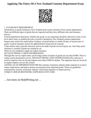Applying The Entry Of A New Zealand Customs Department Essay
1. CLEARANCE REQUIREMENT
All products or goods entering to New Zealand need custom clearance from custom departments.
There are different types of goods that are imported and they have different rules and clearance
process.
Custom department determines whether the goods we are importing should be allowed to enter or not.
So to allow entry or prohibit the entry of good is decided by New Zealand customs department.
Import entry need to be made before clearance of goods before or within 20 days of actual entry of
goods. Custom clearance need to be applied before actual arrival of goods.
5 days before entry of goods clearance need to be made if goods are arriving by sea. And 1days prior
clearance is needed if goods are coming by air.
There are two methods to apply for import clearance
ECI (ELECTRONIC CARGO INFORMATION)
Through this service import entry can be lodge online if import of goods are less than $1000. There is
online custom declaration service. EDI (ELECTRONIC DATA INTERCHANGE) this software is
used by importer who are having imports more than $1000 Nz dollars. The importers that are involved
in regular imports can use this system.
LISTING AS AN IMPORTER WITH MPI this ministry of primary industry helps importer to avoid or
reduce trade barrier and help to protect environment from imported goods. There are guidelines
mentioned by ministry of primary industry which help importers in import process.
UNIQUE USER ID IDENTIFIER, SUPPLIER/CLENT CODE

... Get more on HelpWriting.net ...
 