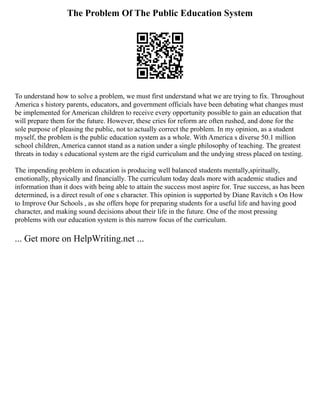 The Problem Of The Public Education System
To understand how to solve a problem, we must first understand what we are trying to fix. Throughout
America s history parents, educators, and government officials have been debating what changes must
be implemented for American children to receive every opportunity possible to gain an education that
will prepare them for the future. However, these cries for reform are often rushed, and done for the
sole purpose of pleasing the public, not to actually correct the problem. In my opinion, as a student
myself, the problem is the public education system as a whole. With America s diverse 50.1 million
school children, America cannot stand as a nation under a single philosophy of teaching. The greatest
threats in today s educational system are the rigid curriculum and the undying stress placed on testing.
The impending problem in education is producing well balanced students mentally,spiritually,
emotionally, physically and financially. The curriculum today deals more with academic studies and
information than it does with being able to attain the success most aspire for. True success, as has been
determined, is a direct result of one s character. This opinion is supported by Diane Ravitch s On How
to Improve Our Schools , as she offers hope for preparing students for a useful life and having good
character, and making sound decisions about their life in the future. One of the most pressing
problems with our education system is this narrow focus of the curriculum.
... Get more on HelpWriting.net ...
 