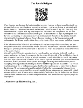 The Jewish Religion
When choosing my classes at the beginning of the semester I wanted to choose something that I was
interested in learning but didn t know much about, and that s exactly why I chose to take this Jewish
Studies course. As I was raised a Catholic and attended Catholic school all my life I knew very little
about the Jewish Religion. Now my knowledge of the Jewish faith has strengthened and has been
fulfilled with the help of this class and Rabbi Bogot. The phrase I chose to right my term paper on is
the word and meaning of Mitzvah also known as commandment. As stated in the syllabus packet A
Mitzvah is a God mandated behavior. These behaviors, introduced in the Torah as statutes and
ordinances for the Hebrew people, define the ways in which ... Show more content on Helpwriting.net
...
A Bar Mitzvah or a Bat Mitzvah is when a boy or girl reaches the age of thirteen and they are now
obligated to observe the commandments and are welcomed into adulthood. These are both celebrated
through the gathering or family and friends in the form of a party. This celebration is one of the rituals
of the Jewish religion.
Mitzvot (plural of Mitzvah) are understood to come from God and intended for Jewish people to
observe and partake in. Some Jewish people that live on the Western side of the world believe there is
some contradiction with the thought of being commanded to act in something because it takes away
from their right to choose how to behave. In the Torah, it says that when God gave the commandments
he declared, Behold, I have set before you the blessing [of observing the commandments] and the
curse [the potential punishment of failing to observe the Mitzvot] therefore, choose life! . The Jewish
people interpreted this as God acknowledging that Jews have a choice and he wants them to choose
the right one. All Jewish people have different beliefs behind the importance of a Mitzvah. Some
believers attempted to prove that Mitzvot are all sensible, logical actions that any person with ethical
morals would welcome. Whereas others reject that belief and believe that the six hundred and thirteen
commandments improve them as human beings and refines them into honest and impartial people by
obeying God
... Get more on HelpWriting.net ...
 