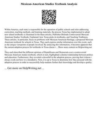 Mexican-American Studies Textbook Analysis
Within America, each state is responsible for the operation of public schools and rules addressing
curriculum, teaching methods, and learning materials; the process Texas has implemented to adopt
new school textbooks is illustrated in the three articles, Publisher Defends Controversial Mexican
American Studies Textbook, Explained: how Texas picks its textbooks, and Teaching Truthiness.
These articles, in particular, focus on problems with Mexican American Heritage, a proposed Mexican
American textbook for schools in Texas. They each express similar information over this event, such
as the unique viewpoints of people involved. By analyzing this information, it becomes apparent that
the current adoption process for textbooks in Texas doesn t ... Show more content on Helpwriting.net
...
They each described the different opinions of Republicans and Democrats over a controversial
Mexican American studies textbook, which in turn, highlighted a distinct relationship between politics
and education. Furthermore, they revealed a downfall in the adoption process, proving that it doesn t
always work out how it is intended to. Now, it is up to Texas to determine how they proceed with the
adoption process in order to successfully help students further their knowledge and develop a quality
... Get more on HelpWriting.net ...
 