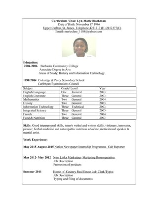 Curriculum Vitae: Lyn-Marie Blackman
Date of Birth: November 8th
1986
Upper Carlton, St. James. Telephone 4221219 (H) 2452377(C)
Email: marieclare_1108@yahoo.com
Education:
2004-2006 Barbados Community College
Associate Degree in Arts
Areas of Study: History and Information Technology
1998.2004 Coleridge & Parry Secondary School
Caribbean Examinations Council
Subject Grade/ Level Year
English Language One General 2003
English Literature Three General 2003
Mathematics Two General 2004
History Two General 2003
Information Technology Three Technical 2003
Integrated Science Three General 2003
French Two General 2004
Food & Nutrition Three General 2003
Skills: Good interpersonal skills, superb verbal and written skills, visionary, innovator,
pioneer, herbal medicine and naturopathic nutrition advocate, motivational speaker &
martial artist.
Work Experience:
May 2015-August 2015 Nation Newspaper Internship Programme- Cub Reporter
Mar 2012- May 2012 New Linkz Marketing- Marketing Representative
Job Description
Promotion of products
Summer 2011 Home ‘n’ Country Real Estate Ltd- Clerk/Typist
Job Description
Typing and filing of documents
 
