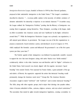 6449 10
Immigration Restriction League, founded in Boston in 1894 by three Harvard graduates,
proposed to limit undesirable immigration to the United States.33 The League’s constitution
described its objective: “… to arouse public opinion to the necessity of a further exclusion of
elements undesirable for citizenship or injurious to our national character.”34 In another essay,
the League outlined the “Immigration Problem,” positing that the illiteracy of immigrants was
causing them to aggregate among themselves. These foreigners, according to the league, made
no effort to assimilate into American society and were “unaffected by the higher civilization
around them.”35 While the Immigration Restriction League was a privately run organization, it
still enjoyed great influence in government. The League was one of the first organizations to
propose a numerically based restriction system, and introduced an act to Congress in 1918,
which employed this formulaic system and influenced the government’s use of the first quota
system just three years later.36
The Nativist agenda to limit immigration was furthered by purportedly scientific research
to support the view that most foreigners (along with native blacks) were ‘feeble-minded,”
evolutionarily inferior to the white American race and therefore unfit for “higher” civilization in
the United States. Such research was closely aligned with the eugenics movement (“good
breeding” from ancient Greek). First espoused by Francis Galton, a great polymath of the age
and relative of Darwin, the eugenicists supported the notion that interracial breeding would
permanently damage the American racial stock.37 Groups like The American Breeders
Association sought to match “well-born” with “well-born” and to restrict interracial breeding.38
The ABA, along with other eugenics groups, tried to inject their ideology into popular culture,
where it became embedded in films, cartoons, religious sermons, and even school curriculums.39
The association then turned its sights towards immigration legislation, creating a committee in
 