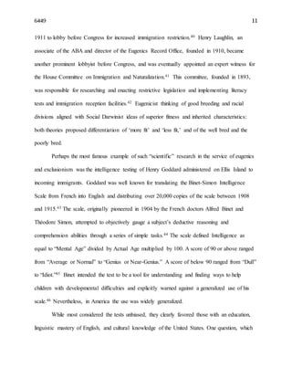 6449 11
1911 to lobby before Congress for increased immigration restriction.40 Henry Laughlin, an
associate of the ABA and director of the Eugenics Record Office, founded in 1910, became
another prominent lobbyist before Congress, and was eventually appointed an expert witness for
the House Committee on Immigration and Naturalization.41 This committee, founded in 1893,
was responsible for researching and enacting restrictive legislation and implementing literacy
tests and immigration reception facilities.42 Eugenicist thinking of good breeding and racial
divisions aligned with Social Darwinist ideas of superior fitness and inherited characteristics:
both theories proposed differentiation of ‘more fit’ and ‘less fit,’ and of the well bred and the
poorly bred.
Perhaps the most famous example of such “scientific” research in the service of eugenics
and exclusionism was the intelligence testing of Henry Goddard administered on Ellis Island to
incoming immigrants. Goddard was well known for translating the Binet-Simon Intelligence
Scale from French into English and distributing over 20,000 copies of the scale between 1908
and 1915.43 The scale, originally pioneered in 1904 by the French doctors Alfred Binet and
Théodore Simon, attempted to objectively gauge a subject’s deductive reasoning and
comprehension abilities through a series of simple tasks.44 The scale defined Intelligence as
equal to “Mental Age” divided by Actual Age multiplied by 100. A score of 90 or above ranged
from “Average or Normal” to “Genius or Near-Genius.” A score of below 90 ranged from “Dull”
to “Idiot.”45 Binet intended the test to be a tool for understanding and finding ways to help
children with developmental difficulties and explicitly warned against a generalized use of his
scale.46 Nevertheless, in America the use was widely generalized.
While most considered the tests unbiased, they clearly favored those with an education,
linguistic mastery of English, and cultural knowledge of the United States. One question, which
 