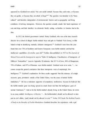 6449 12
appeared in a Goddard test asked, “Are cats useful animals because they catch mice, or because
they are gentle, or because they are afraid of dogs?”47 The question was intended to be “trans-
cultural” and therefore independent of environmental factors such as geography and living
conditions of arriving immigrants. However, the question actually entails first hand experience of
cats and dogs, and their interface in a domestic family setting, as families in America had at the
time.
In 1912, the federal government invited Henry Goddard, who was at the time research
director for a school of alleged feeble-minded boys and girls in Vineland New Jersey, to Ellis
Island to help in identifying mentally deficient immigrants.48 Goddard’s tests from this year
found that over 75% of Southern and Eastern Europeans were feeble-minded and had the
intellectual capabilities of a twelve year old.49 Further data published in 1917 in The Journal of
Mental Tests and the Immigrant is seen in “Table II. Intelligence Classification of Immigrants of
Different Nationalities” (seen in Appendix D) indicates that 83+% of Jews, 80% of Hungarians,
79% of Italians, and 87% of Russians were feeble-minded. Goddard went on to write, “… we
cannot escape the general conclusion that these immigrants were of surprisingly low
intelligence.”50 Goddard’s explanation for these results suggested that the existence of a single
recessive gene, prominent outside of the United States, was the cause of natural feeble-
mindedness.51 He was a vehement supporter of compulsory sterilization, because he believed that
the feeble-minded gene was being spread at a much faster rate than the intelligence gene of
normal Americans.52 And as for the feeble-minded already living in the United States, he wrote
in an essay entitled Intelligence is Destiny, “… the feebleminded should not be allowed to take
part in civil affairs; [and] should not be allowed to vote.”53 In his 1912 book The Kalikak Family:
A Study in the Heredity of Feeble-Mindedness Goddard describes his experiences with a girl
 