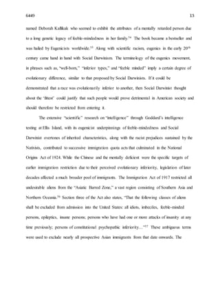 6449 13
named Deborah Kallikak who seemed to exhibit the attributes of a mentally retarded person due
to a long genetic legacy of feeble-mindedness in her family.54 The book became a bestseller and
was hailed by Eugenicists worldwide.55 Along with scientific racism, eugenics in the early 20th
century came hand in hand with Social Darwinism. The terminology of the eugenics movement,
in phrases such as, “well-born,” “inferior types,” and “feeble minded” imply a certain degree of
evolutionary difference, similar to that proposed by Social Darwinists. If it could be
demonstrated that a race was evolutionarily inferior to another, then Social Darwinist thought
about the ‘fittest’ could justify that such people would prove detrimental in American society and
should therefore be restricted from entering it.
The extensive “scientific” research on “intelligence” through Goddard’s intelligence
testing at Ellis Island, with its eugenicist underpinnings of feeble-mindedness and Social
Darwinist overtones of inherited characteristics, along with the racist prejudices sustained by the
Nativists, contributed to successive immigration quota acts that culminated in the National
Origins Act of 1924. While the Chinese and the mentally deficient were the specific targets of
earlier immigration restriction due to their perceived evolutionary inferiority, legislation of later
decades affected a much broader pool of immigrants. The Immigration Act of 1917 restricted all
undesirable aliens from the “Asiatic Barred Zone,” a vast region consisting of Southern Asia and
Northern Oceania.56 Section three of the Act also states, “That the following classes of aliens
shall be excluded from admission into the United States: all idiots, imbeciles, feeble-minded
persons, epileptics, insane persons; persons who have had one or more attacks of insanity at any
time previously; persons of constitutional psychopathic inferiority…”57 These ambiguous terms
were used to exclude nearly all prospective Asian immigrants from that date onwards. The
 