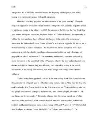 6449 14
Immigration Act of 1917 also served to increase the frequency of intelligence tests, which
became even more commonplace for hopeful immigrants.
Goddard’s hereditary prejudice and biases in favor of the “good breeding” of eugenics
along with opposition towards the “feeble-minded” immigrants were confirmed in public opinion
by intelligence testing in the military. In 1917, the entrance of the U.S. into the First World War
gave another intelligence researcher, Professor Robert M. Yerkes of Harvard, the opportunity to
validate his own hereditary theory of human intelligence. In the wake of his contemporary
researchers like Goddard and Lewis Terman (Terman’s work seen in Appendix E), Yerkes put to
the test the theory of ‘native intelligence.’ He theorized that human intelligence was a fixed
endowment at birth, hereditarily passed down from parents to offspring, and independent of
geographic or cultural environment.58 The superiority and inferiority condition endorsed by
Social Darwinism in the second half of the 19th century, whereby the poor and uneducated were
deemed to be inferior because they were inherently and irreversibly lacking in the natural
endowments of the wealthy and educated, now found a large scale setting for its scientific
validation.
Yerkes, having been appointed a colonel in the army during World War I, presided over
the administration of mental tests to 1.75 million army recruits, with an Alpha Test for those who
could read and a Beta Test in visual format for those who could not. Yerkes divided recruits into
two groups; one consisted of English, Scandinavians, and Teutonic peoples, the other of Latin
and Slavic, and Jewish peoples.59 The results indicated that the average mental age of white
American adults stood at 13, a little over the level of ‘moronity’ (a term coined by Goddard).
Southern and Eastern Europeans came in at an average of 11, and ‘Negros’ at 10.60 The tests had
been developed to measure “inborn intelligence” in Yerkes’s own terminology.61 The
 