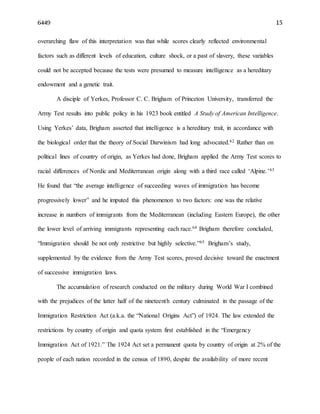 6449 15
overarching flaw of this interpretation was that while scores clearly reflected environmental
factors such as different levels of education, culture shock, or a past of slavery, these variables
could not be accepted because the tests were presumed to measure intelligence as a hereditary
endowment and a genetic trait.
A disciple of Yerkes, Professor C. C. Brigham of Princeton University, transferred the
Army Test results into public policy in his 1923 book entitled A Study of American Intelligence.
Using Yerkes’ data, Brigham asserted that intelligence is a hereditary trait, in accordance with
the biological order that the theory of Social Darwinism had long advocated.62 Rather than on
political lines of country of origin, as Yerkes had done, Brigham applied the Army Test scores to
racial differences of Nordic and Mediterranean origin along with a third race called ‘Alpine.’63
He found that “the average intelligence of succeeding waves of immigration has become
progressively lower” and he imputed this phenomenon to two factors: one was the relative
increase in numbers of immigrants from the Mediterranean (including Eastern Europe), the other
the lower level of arriving immigrants representing each race.64 Brigham therefore concluded,
“Immigration should be not only restrictive but highly selective.”65 Brigham’s study,
supplemented by the evidence from the Army Test scores, proved decisive toward the enactment
of successive immigration laws.
The accumulation of research conducted on the military during World War I combined
with the prejudices of the latter half of the nineteenth century culminated in the passage of the
Immigration Restriction Act (a.k.a. the “National Origins Act”) of 1924. The law extended the
restrictions by country of origin and quota system first established in the “Emergency
Immigration Act of 1921.” The 1924 Act set a permanent quota by country of origin at 2% of the
people of each nation recorded in the census of 1890, despite the availability of more recent
 
