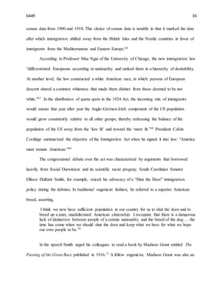 6449 16
census data from 1900 and 1910. This choice of census date is notable in that it marked the date
after which immigration shifted away from the British Isles and the Nordic countries in favor of
immigrants from the Mediterranean and Eastern Europe.66
According to Professor Mae Ngai of the University of Chicago, the new immigration law
“differentiated Europeans according to nationality and ranked them in a hierarchy of desirability.
At another level, the law constructed a white American race, in which persons of European
descent shared a common whiteness that made them distinct from those deemed to be not
white.”67 In the distribution of quota spots in the 1924 Act, the incoming mix of immigrants
would ensure that year after year the Anglo-German-Irish component of the US population
would grow consistently relative to all other groups, thereby redressing the balance of the
population of the US away from the ‘less fit’ and toward the ‘more fit.’68 President Calvin
Coolidge summarized the objective of the Immigration Act when he signed it into law: “America
must remain American.”69
The congressional debate over the act was characterized by arguments that borrowed
heavily from Social Darwinism and its scientific racist progeny. South Carolinian Senator
Ellison DuRant Smith, for example, voiced his advocacy of a “Shut the Door” immigration
policy during the debates. In traditional eugenicist fashion, he referred to a superior American
breed, asserting,
I think we now have sufficient population in our country for us to shut the door and to
breed up a pure, unadulterated American citizenship. I recognize that there is a dangerous
lack of distinction between people of a certain nationality and the breed of the dog … the
time has come when we should shut the door and keep what we have for what we hope
our own people to be.70
In the speech Smith urged his colleagues to read a book by Madison Grant entitled The
Passing of the Great Race published in 1916.71 A fellow eugenicist, Madison Grant was also an
 