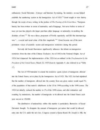 6449 17
enthusiastic Social Darwinist. A lawyer and historian by training, his statistics on race helped
establish the numbering system in the Immigration Act of 1924.72 Grant sought to view history
through the scope of race, writing in the preface of The Passing of the Great Race, “European
history has been written in terms of nationality and of language, but never before in terms of
race; yet race has played a far larger part than either language or nationality in molding the
destinies of men.”73 He was a fierce proponent of Nordic superiority and felt that intermarriage
was “… a social and racial crime of the first magnitude.”74 Grant became one of the most
prominent voices of scientific racism and immigration restriction during this period.
Not only did Social Darwinism significantly influence the debate on immigration
restriction from the time of the Chinese Exclusion Act of 1882 to the National Origins Act of
1924, but it impacted the implementation of the 1924 Act as outlined in the Proclamation by the
President of the United States, March 22, 1929 (Seen in Appendix F, also referred to as “Table
1”).
The Act of 1924 intended to extend the restrictive quota system of immigrants allowed
into the United States, set in place by the Immigration Act of 1921. The 1921 Act had stipulated
that the number of immigrants allowed into the country from any given nation would equal 3%
of the population of that nation’s inhabitants in the US in 1890 according to the 1890 census. The
1924 Act initially reduced the number to 2% of the 1890 census, and after estimation and
rounding by statisticians, the number of immigrants to be allowed into the United States each
year was set at 150,000.
The distribution of nationalities within this number is particularly illustrative of Social
Darwinist thought. To designate the amount of immigrants per nation that would be allowed
entry into the U.S. under the new law, Congress created a Quota Board. Dr. Joseph A. Hill, the
 
