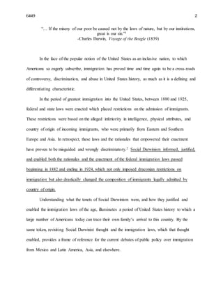 6449 2
“… If the misery of our poor be caused not by the laws of nature, but by our institutions,
great is our sin.”1
-Charles Darwin, Voyage of the Beagle (1839)
In the face of the popular notion of the United States as an inclusive nation, to which
Americans so eagerly subscribe, immigration has proved time and time again to be a cross-roads
of controversy, discrimination, and abuse in United States history, as much as it is a defining and
differentiating characteristic.
In the period of greatest immigration into the United States, between 1880 and 1925,
federal and state laws were enacted which placed restrictions on the admission of immigrants.
These restrictions were based on the alleged inferiority in intelligence, physical attributes, and
country of origin of incoming immigrants, who were primarily from Eastern and Southern
Europe and Asia. In retrospect, these laws and the rationales that empowered their enactment
have proven to be misguided and wrongly discriminatory.2 Social Darwinism informed, justified,
and enabled both the rationales and the enactment of the federal immigration laws passed
beginning in 1882 and ending in 1924, which not only imposed draconian restrictions on
immigration but also drastically changed the composition of immigrants legally admitted by
country of origin.
Understanding what the tenets of Social Darwinism were, and how they justified and
enabled the immigration laws of the age, illuminates a period of United States history to which a
large number of Americans today can trace their own family’s arrival to this country. By the
same token, revisiting Social Darwinist thought and the immigration laws, which that thought
enabled, provides a frame of reference for the current debates of public policy over immigration
from Mexico and Latin America, Asia, and elsewhere.
 