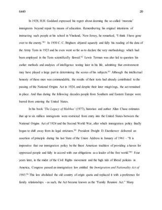 6449 20
In 1928, H.H. Goddard expressed his regret about deeming the so-called ‘moronic’
immigrants beyond repair by means of education. Remembering his original intentions of
instructing such people at his school in Vineland, New Jersey, he remarked, “I think I have gone
over to the enemy.”81 In 1930 C. C. Brigham abjured squarely and fully his reading of the data of
the Army Tests in 1923 and he even went so far as to declare the very methodology which had
been employed in the Tests scientifically flawed.82 Lewis Terman was also led to question his
earlier methods and analyses of intelligence testing later in his life, admitting that environment
may have played a large part in determining the scores of his subjects.83 Although the intellectual
honesty of these men was commendable, the results of their tests had already contributed to the
passing of the National Origins Act in 1924, and despite their later misgivings, the act remained
in place. And thus during the following decades people from Southern and Eastern Europe were
barred from entering the United States.
In his book ‘The Legacy of Malthus’ (1977), historian and author Allan Chase estimates
that up to six million immigrants were restricted from entry into the United States between the
National Origins Act of 1924 and the Second World War, after which immigration policy finally
began to shift away from its legal strictures.84 President Dwight D. Eisenhower delivered an
assertion of principle during his last State of the Union Address in January of 1961 – “It is
imperative that our immigration policy be the finest American tradition of providing a haven for
oppressed people and fully in accord with our obligations as a leader of the free world.”85 Four
years later, in the midst of the Civil Rights movement and the high tide of liberal policies in
America, Congress passed an immigration law entitled the Immigration and Nationality Act of
1965.86 This law abolished the old country of origin quota and replaced it with a preference for
family relationships - as such, the Act became known as the “Family Reunion Act.” Many
 