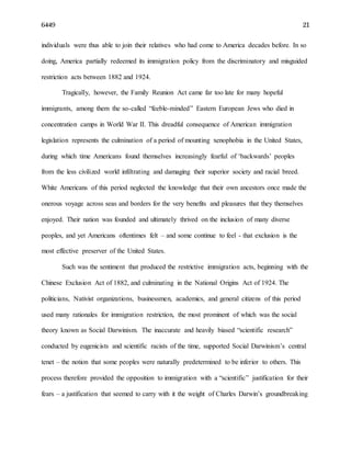 6449 21
individuals were thus able to join their relatives who had come to America decades before. In so
doing, America partially redeemed its immigration policy from the discriminatory and misguided
restriction acts between 1882 and 1924.
Tragically, however, the Family Reunion Act came far too late for many hopeful
immigrants, among them the so-called “feeble-minded” Eastern European Jews who died in
concentration camps in World War II. This dreadful consequence of American immigration
legislation represents the culmination of a period of mounting xenophobia in the United States,
during which time Americans found themselves increasingly fearful of ‘backwards’ peoples
from the less civilized world infiltrating and damaging their superior society and racial breed.
White Americans of this period neglected the knowledge that their own ancestors once made the
onerous voyage across seas and borders for the very benefits and pleasures that they themselves
enjoyed. Their nation was founded and ultimately thrived on the inclusion of many diverse
peoples, and yet Americans oftentimes felt – and some continue to feel - that exclusion is the
most effective preserver of the United States.
Such was the sentiment that produced the restrictive immigration acts, beginning with the
Chinese Exclusion Act of 1882, and culminating in the National Origins Act of 1924. The
politicians, Nativist organizations, businessmen, academics, and general citizens of this period
used many rationales for immigration restriction, the most prominent of which was the social
theory known as Social Darwinism. The inaccurate and heavily biased “scientific research”
conducted by eugenicists and scientific racists of the time, supported Social Darwinism’s central
tenet – the notion that some peoples were naturally predetermined to be inferior to others. This
process therefore provided the opposition to immigration with a “scientific” justification for their
fears – a justification that seemed to carry with it the weight of Charles Darwin’s groundbreaking
 