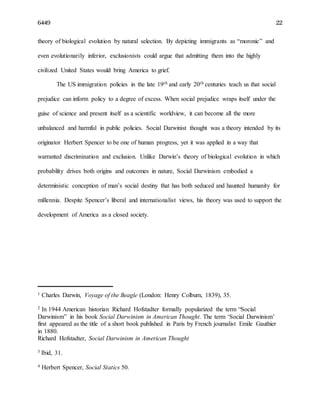 6449 22
theory of biological evolution by natural selection. By depicting immigrants as “moronic” and
even evolutionarily inferior, exclusionists could argue that admitting them into the highly
civilized United States would bring America to grief.
The US immigration policies in the late 19th and early 20th centuries teach us that social
prejudice can inform policy to a degree of excess. When social prejudice wraps itself under the
guise of science and present itself as a scientific worldview, it can become all the more
unbalanced and harmful in public policies. Social Darwinist thought was a theory intended by its
originator Herbert Spencer to be one of human progress, yet it was applied in a way that
warranted discrimination and exclusion. Unlike Darwin’s theory of biological evolution in which
probability drives both origins and outcomes in nature, Social Darwinism embodied a
deterministic conception of man’s social destiny that has both seduced and haunted humanity for
millennia. Despite Spencer’s liberal and internationalist views, his theory was used to support the
development of America as a closed society.
1 Charles Darwin, Voyage of the Beagle (London: Henry Colburn, 1839), 35.
2 In 1944 American historian Richard Hofstadter formally popularized the term “Social
Darwinism” in his book Social Darwinism in American Thought. The term ‘Social Darwinism’
first appeared as the title of a short book published in Paris by French journalist Emile Gauthier
in 1880.
Richard Hofstadter, Social Darwinism in American Thought
3 Ibid, 31.
4 Herbert Spencer, Social Statics 50.
 