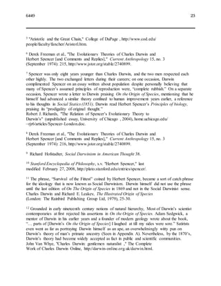 6449 23
5 "Aristotle and the Great Chain," College of DuPage , http://www.cod.edu/
people/faculty/fancher/Aristotl.htm.
6 Derek Freeman et al., "The Evolutionary Theories of Charles Darwin and
Herbert Spencer [and Comments and Replies]," Current Anthropology 15, no. 3
(September 1974): 215, http://www.jstor.org/stable/2740899.
7 Spencer was only eight years younger than Charles Darwin, and the two men respected each
other highly. The two exchanged letters during their careers; on one occasion, Darwin
complimented Spencer on an essay written about population despite personally believing that
many of Spencer’s assumed principles of reproduction were, “complete rubbish.” On a separate
occasion, Spencer wrote a letter to Darwin praising On the Origin of Species, mentioning that he
himself had advanced a similar theory confined to human improvement years earlier, a reference
to his thoughts in Social Statics (1851). Darwin read Herbert Spencer’s Principles of biology,
praising its “prodigality of original thought.”
Robert J. Richards, "The Relation of Spencer’s Evolutionary Theory to
Darwin’s" (unpublished essay, University of Chicago , 2004), home.uchicago.edu/
~rjr6/articles/Spencer-London.doc.
8 Derek Freeman et al., "The Evolutionary Theories of Charles Darwin and
Herbert Spencer [and Comments and Replies]," Current Anthropology 15, no. 3
(September 1974): 216, http://www.jstor.org/stable/2740899.
9 Richard Hofstadter, Social Darwinism in American Thought 38.
10 Stanford Encyclopedia of Philosophy, s.v. "Herbert Spencer," last
modified February 27, 2008, http://plato.stanford.edu/entries/spencer/.
11 The phrase, “Survival of the Fittest” coined by Herbert Spencer, became a sort of catch phrase
for the ideology that is now known as Social Darwinism. Darwin himself did not use the phrase
until the last edition of On The Origin of Species in 1869 and not in the Social Darwinist sense.
Charles Darwin and Richard E. Leakey, The Illustrated Origin of Species
(London: The Rainbird Publishing Group Ltd, 1979), 25-30.
12 Grounded in early nineteenth century notions of natural hierarchy, Most of Darwin’s scientist
contemporaries at first rejected his assertions in On the Origin of Species. Adam Sedgwick, a
mentor of Darwin in his earlier years and a founder of modern geology wrote about the book,
“… parts of [Darwin’s On the Origin of Species] I laughed at till my sides were sore.” Satirists
even went as far as portraying Darwin himself as an ape, an overwhelmingly witty pun on
Darwin’s theory of man’s primate ancestry (Seen in Appendix A). Nevertheless, by the 1870’s,
Darwin’s theory had become widely accepted as fact in public and scientific communities.
John Van Whye, "Charles Darwin: gentlemen naturalist ," The Complete
Work of Charles Darwin Online, http://darwin-online.org.uk/darwin.html.
 